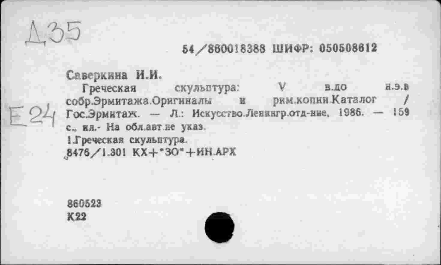 ﻿54/860018388 ШИФР: 050508912
Смеркина ИИ.
Греческая скульптура:	V в.до а.э.в
собрЭрмитажа.Оригиналы и римжопии Каталог / Гос.Эрмктаж. — Л.: Искусство Левякгр.отд-нне, І 986. — 159 с„ ил.- На обл.авт не укав 1.Греческая скульптура.
^8476/1.301 КХ+*ЗО“+ИН.АРХ
860523
К22